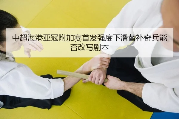 中超海港亚冠附加赛首发强度下滑替补奇兵能否改写剧本